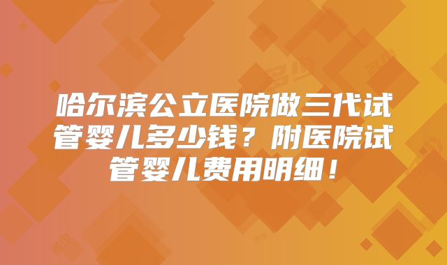 哈尔滨公立医院做三代试管婴儿多少钱?附医院试管婴儿费用明细!