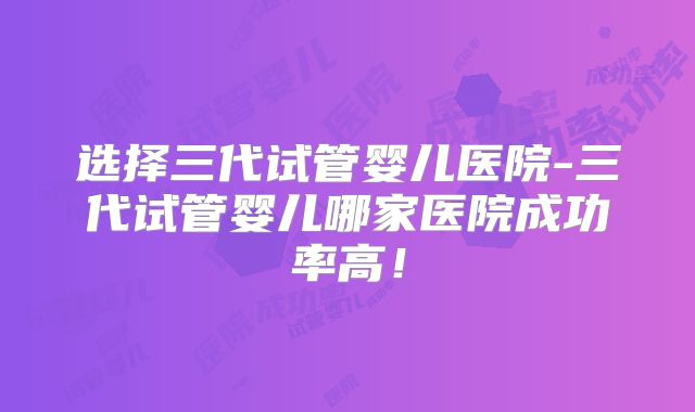 选择三代试管婴儿医院-三代试管婴儿哪家医院成功率高!