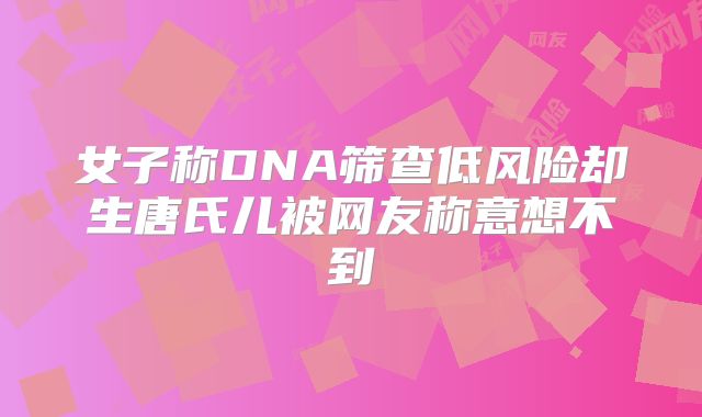 女子称DNA筛查低风险却生唐氏儿被网友称意想不到