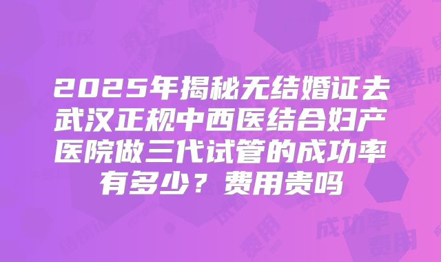 2025年揭秘无结婚证去武汉正规中西医结合妇产医院做三代试管的成功率有多少?费用贵吗