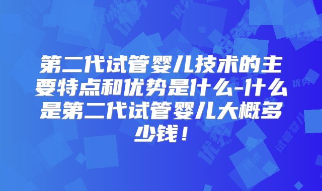 第二代试管婴儿技术的主要特点和优势是什么-什么是第二代试管婴儿大概多少钱！