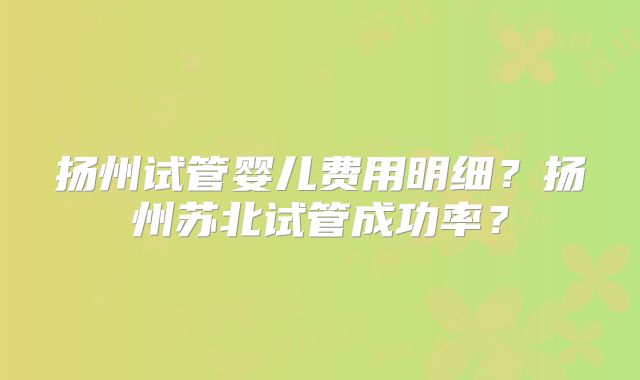 扬州试管婴儿费用明细?扬州苏北试管成功率?