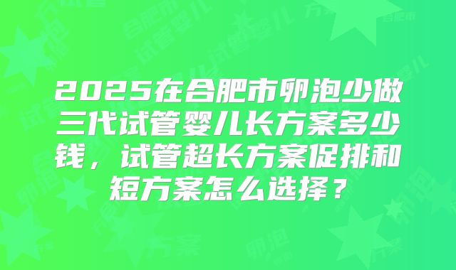 2025在合肥市卵泡少做三代试管婴儿长方案多少钱,试管超长方案促排和短方案怎么选择?