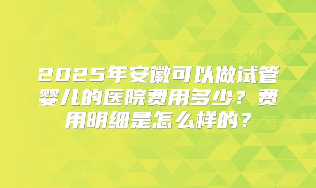 2025年安徽可以做试管婴儿的医院费用多少？费用明细是怎么样的？