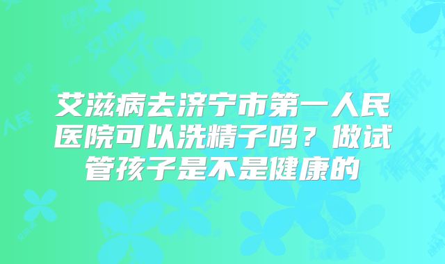 艾滋病去济宁市第一人民医院可以洗精子吗？做试管孩子是不是健康的