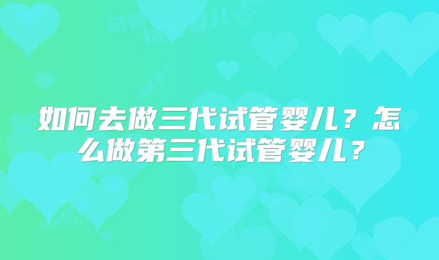 如何去做三代试管婴儿？怎么做第三代试管婴儿？