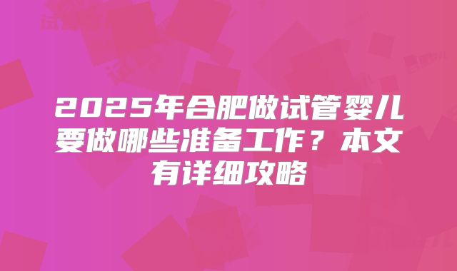 2025年合肥做试管婴儿要做哪些准备工作？本文有详细攻略