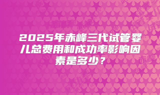 2025年赤峰三代试管婴儿总费用和成功率影响因素是多少？