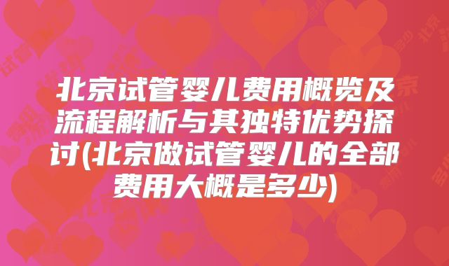 北京试管婴儿费用概览及流程解析与其独特优势探讨(北京做试管婴儿的全部费用大概是多少)