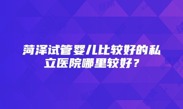 菏泽试管婴儿比较好的私立医院哪里较好？