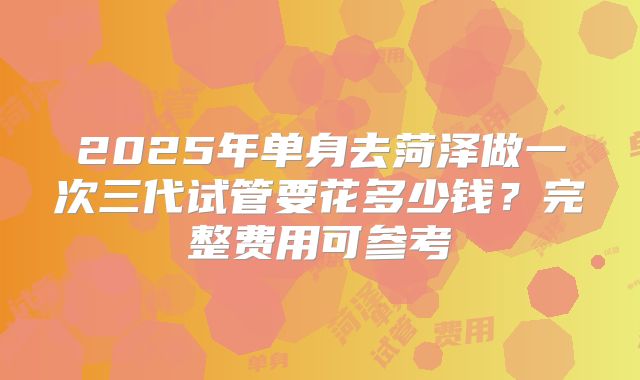 2025年单身去菏泽做一次三代试管要花多少钱？完整费用可参考