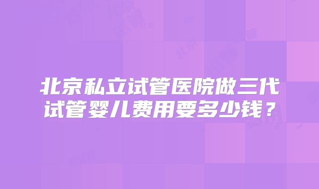 北京私立试管医院做三代试管婴儿费用要多少钱？