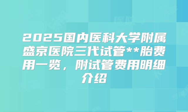 2025国内医科大学附属盛京医院三代试管**胎费用一览,附试管费用明细介绍