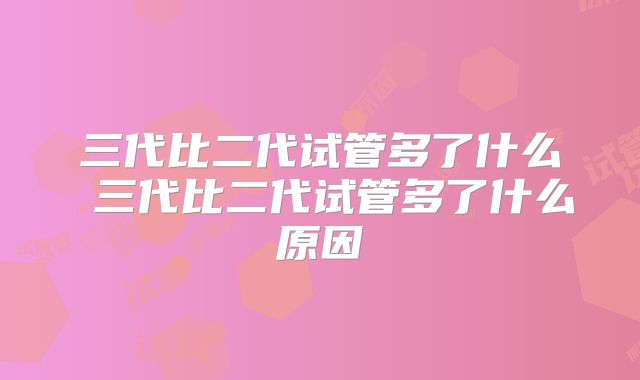 三代比二代试管多了什么 三代比二代试管多了什么原因