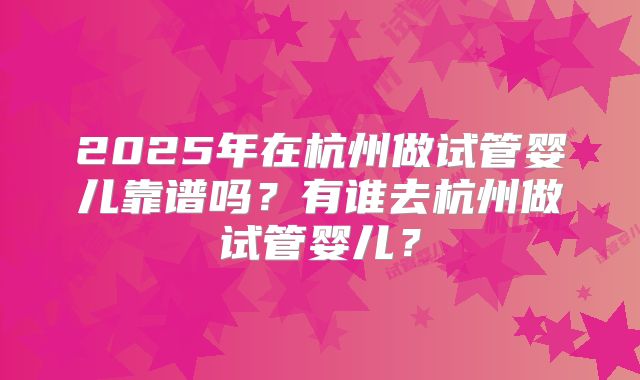 2025年在杭州做试管婴儿靠谱吗？有谁去杭州做试管婴儿？
