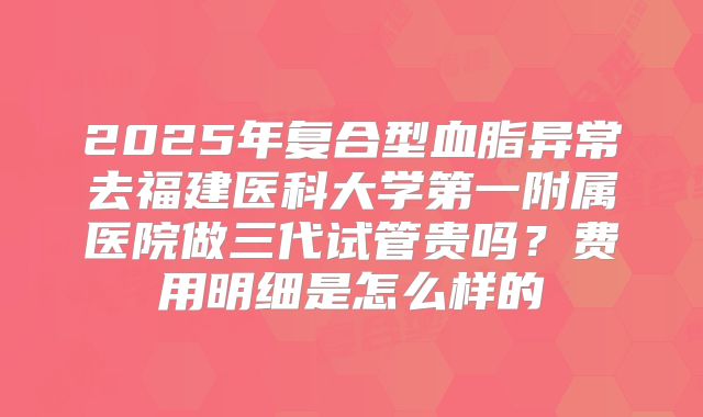 2025年复合型血脂异常去福建医科大学第一附属医院做三代试管贵吗?费用明细是怎么样的