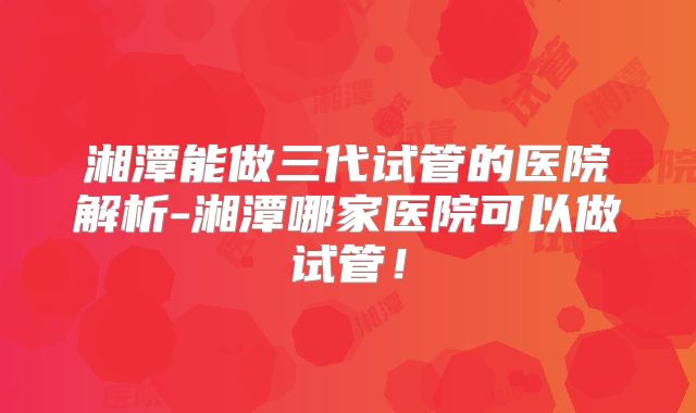 湘潭能做三代试管的医院解析-湘潭哪家医院可以做试管！