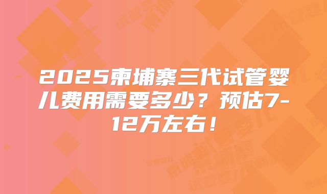 2025柬埔寨三代试管婴儿费用需要多少？预估7-12万左右！