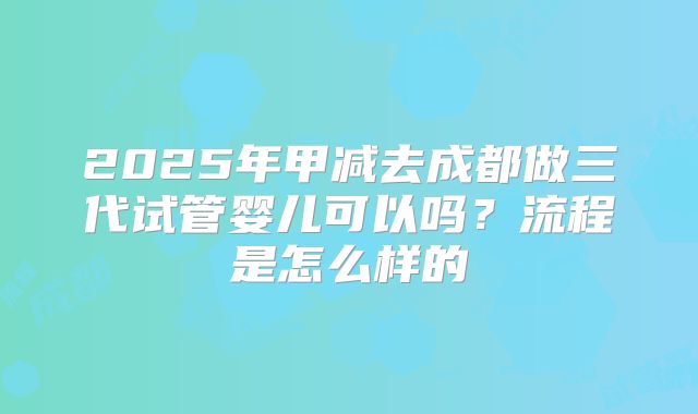2025年甲减去成都做三代试管婴儿可以吗？流程是怎么样的