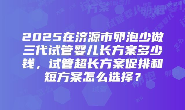 2025在济源市卵泡少做三代试管婴儿长方案多少钱,试管超长方案促排和短方案怎么选择?