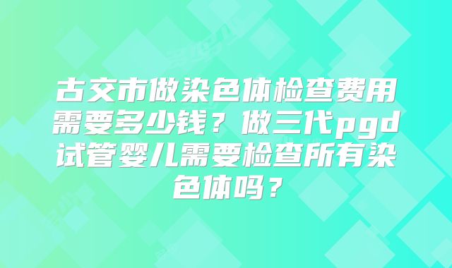 古交市做染色体检查费用需要多少钱?做三代pgd试管婴儿需要检查所有染色体吗?