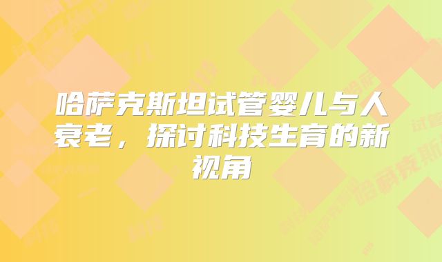 哈萨克斯坦试管婴儿与人衰老，探讨科技生育的新视角