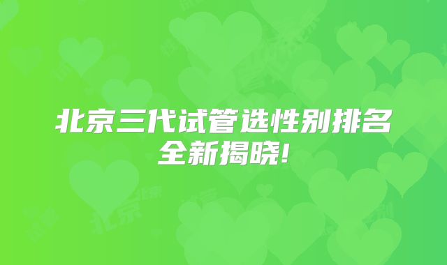 北京三代试管选性别排名全新揭晓!