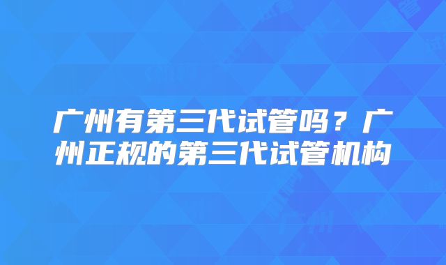 广州有第三代试管吗？广州正规的第三代试管机构