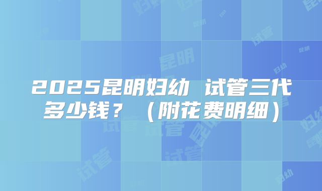 2025昆明妇幼 试管三代多少钱？（附花费明细）