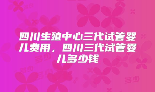 四川生殖中心三代试管婴儿费用，四川三代试管婴儿多少钱
