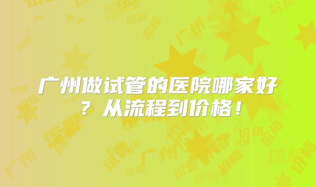 广州做试管的医院哪家好?从流程到价格!