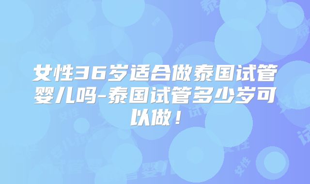 女性36岁适合做泰国试管婴儿吗-泰国试管多少岁可以做!
