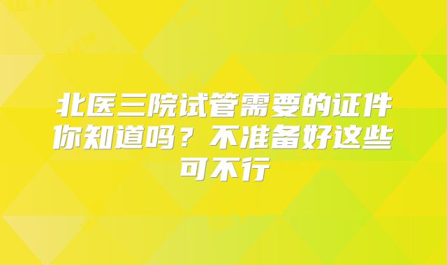 北医三院试管需要的证件你知道吗?不准备好这些可不行