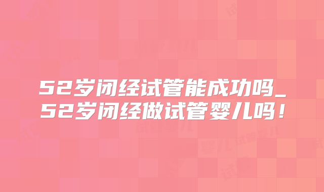 52岁闭经试管能成功吗_52岁闭经做试管婴儿吗！