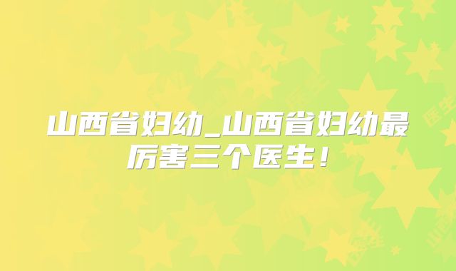 山西省妇幼_山西省妇幼最厉害三个医生!