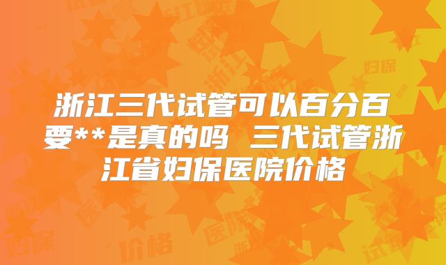 浙江三代试管可以百分百要**是真的吗 三代试管浙江省妇保医院价格