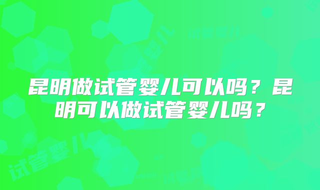 昆明做试管婴儿可以吗？昆明可以做试管婴儿吗？