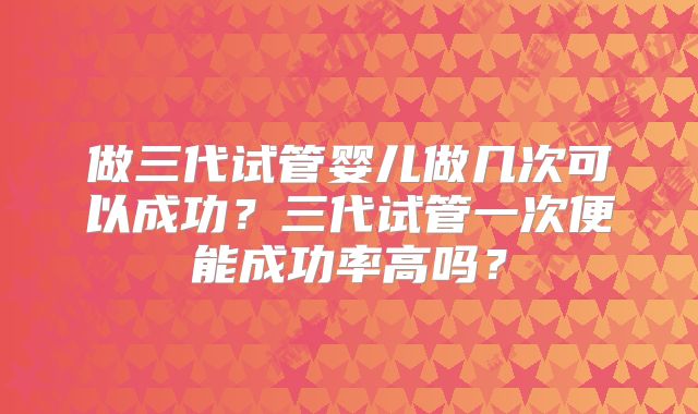 做三代试管婴儿做几次可以成功？三代试管一次便能成功率高吗？
