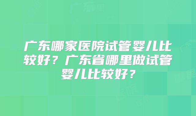 广东哪家医院试管婴儿比较好？广东省哪里做试管婴儿比较好？