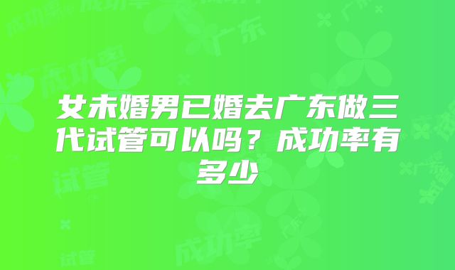 女未婚男已婚去广东做三代试管可以吗?成功率有多少