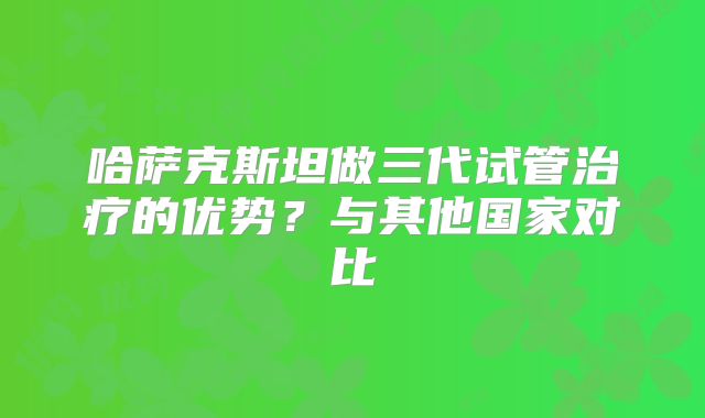 哈萨克斯坦做三代试管治疗的优势？与其他国家对比