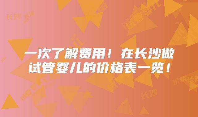 一次了解费用!在长沙做试管婴儿的价格表一览!