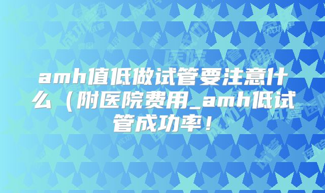 amh值低做试管要注意什么(附医院费用_amh低试管成功率!