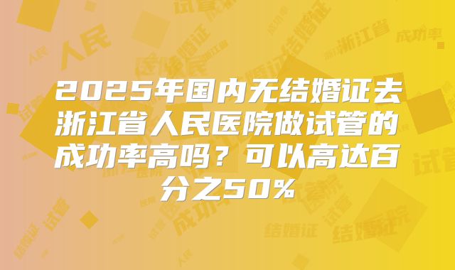2025年国内无结婚证去浙江省人民医院做试管的成功率高吗?可以高达百分之50%