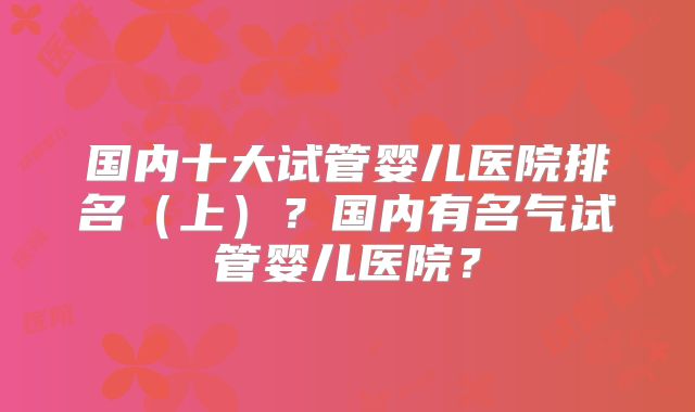 国内十大试管婴儿医院排名（上）？国内有名气试管婴儿医院？