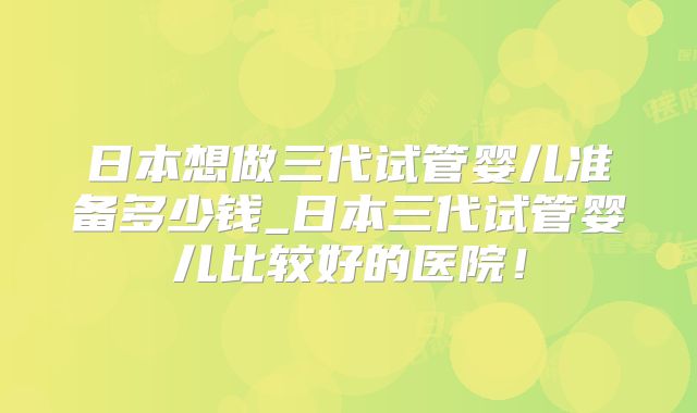 日本想做三代试管婴儿准备多少钱_日本三代试管婴儿比较好的医院！