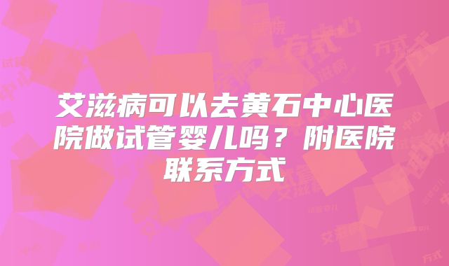 艾滋病可以去黄石中心医院做试管婴儿吗?附医院联系方式