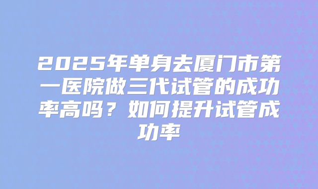 2025年单身去厦门市第一医院做三代试管的成功率高吗？如何提升试管成功率