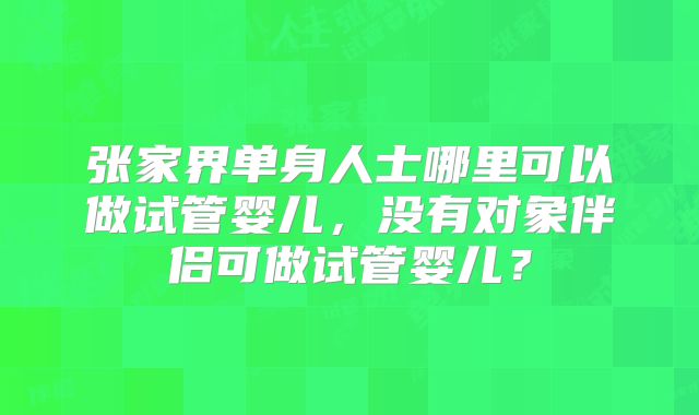 张家界单身人士哪里可以做试管婴儿，没有对象伴侣可做试管婴儿？