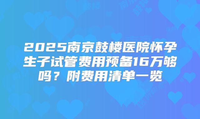 2025南京鼓楼医院怀孕生子试管费用预备16万够吗?附费用清单一览